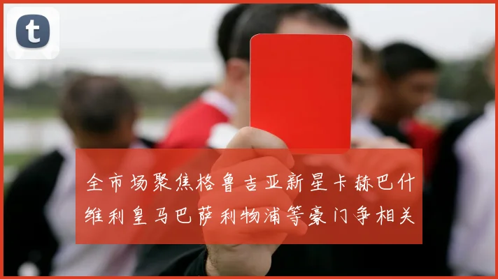全市场聚焦格鲁吉亚新星卡赫巴什维利皇马巴萨利物浦等豪门争相关注