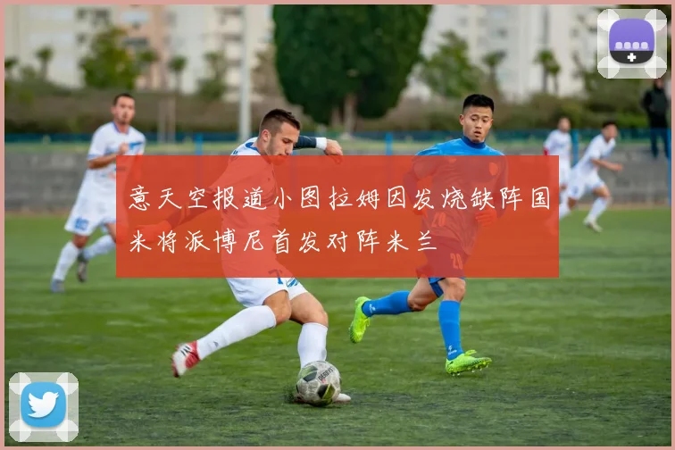 意天空报道小图拉姆因发烧缺阵国米将派博尼首发对阵米兰