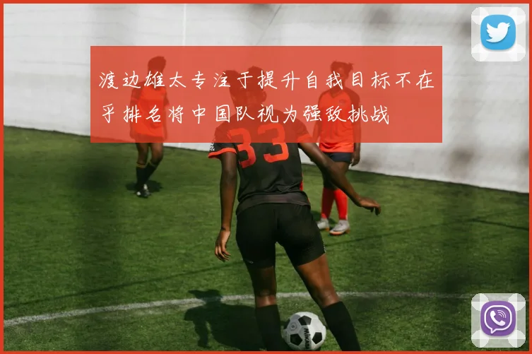 渡边雄太专注于提升自我目标不在乎排名将中国队视为强敌挑战