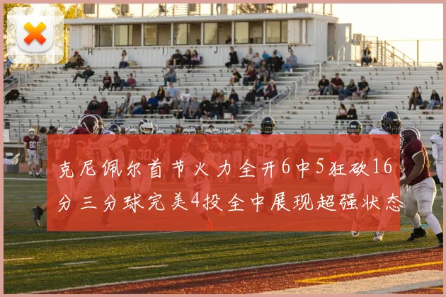 克尼佩尔首节火力全开6中5狂砍16分三分球完美4投全中展现超强状态
