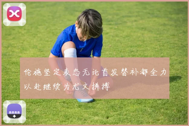 伦施坚定表态无论首发替补都全力以赴继续为尤文拼搏