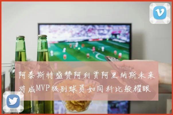 阿泰斯特盛赞阿利贾阿里纳斯未来将成MVP级别球员如同科比般耀眼