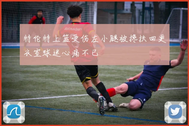 特伦特上篮受伤左小腿被搀扶回更衣室球迷心痛不已