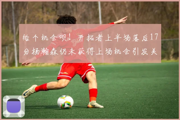 给个机会呗！开拓者上半场落后17分杨瀚森仍未获得上场机会引发关注