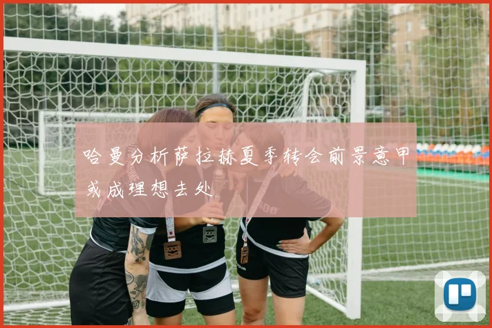 哈曼分析萨拉赫夏季转会前景意甲或成理想去处