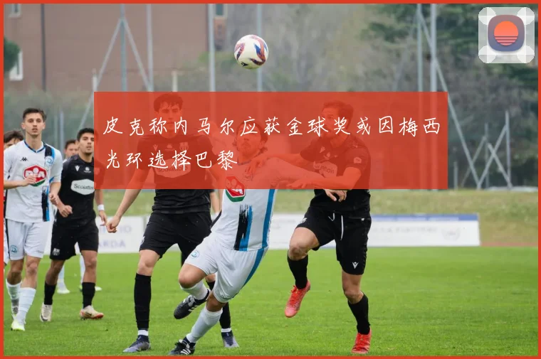 皮克称内马尔应获金球奖或因梅西光环选择巴黎