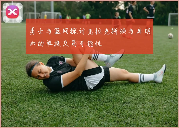 勇士与篮网探讨克拉克斯顿与库明加的单换交易可能性