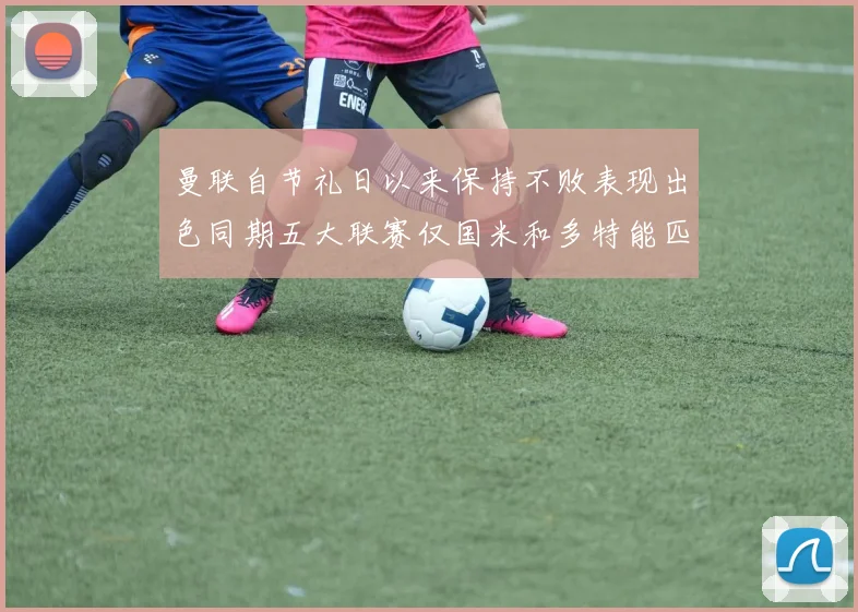 曼联自节礼日以来保持不败表现出色同期五大联赛仅国米和多特能匹敌