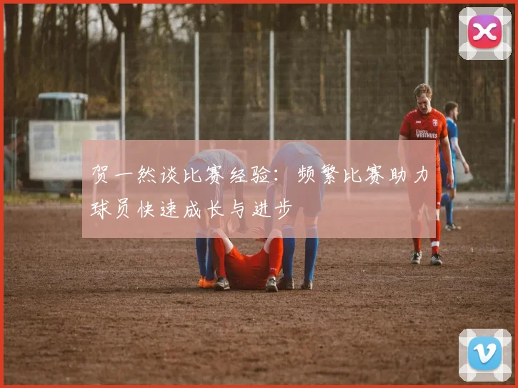 贺一然谈比赛经验：频繁比赛助力球员快速成长与进步
