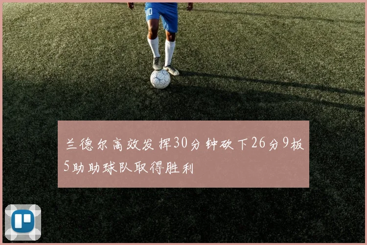 兰德尔高效发挥30分钟砍下26分9板5助助球队取得胜利