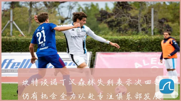 坎特谈诺丁汉森林失利表示次回合仍有机会全力以赴专注俱乐部发展