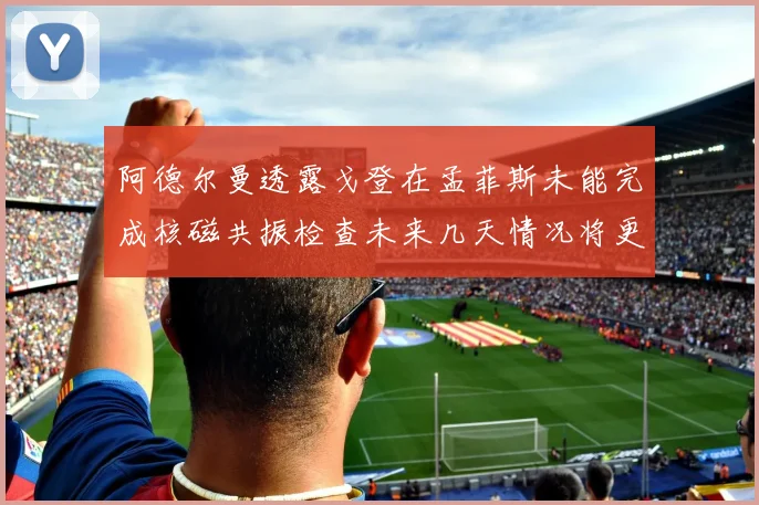 阿德尔曼透露戈登在孟菲斯未能完成核磁共振检查未来几天情况将更清晰