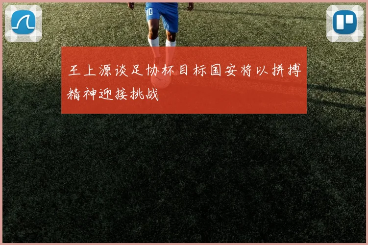 王上源谈足协杯目标国安将以拼搏精神迎接挑战