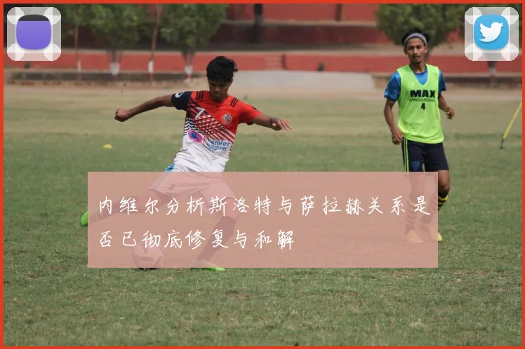 内维尔分析斯洛特与萨拉赫关系是否已彻底修复与和解