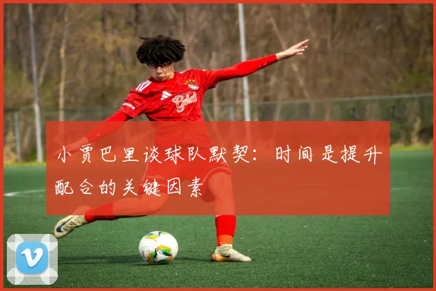 小贾巴里谈球队默契：时间是提升配合的关键因素