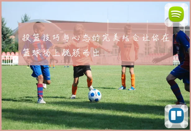 投篮技巧与心态的完美结合让你在篮球场上脱颖而出