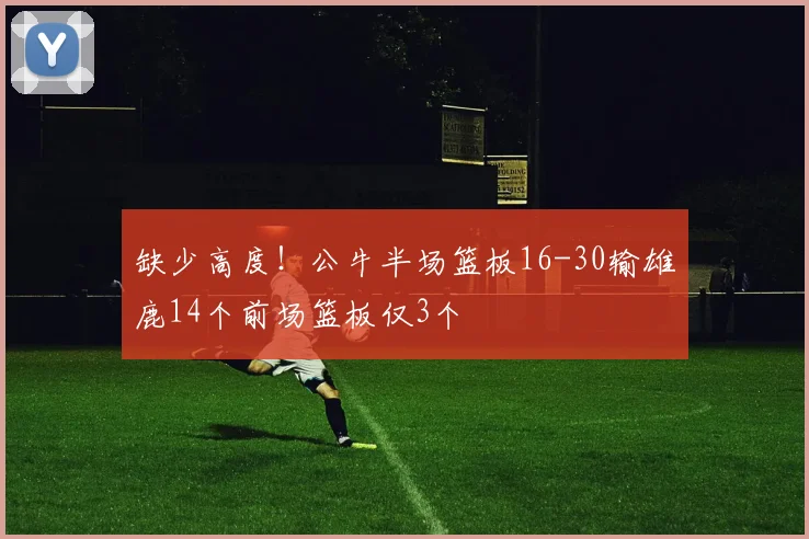 缺少高度！公牛半场篮板16-30输雄鹿14个前场篮板仅3个