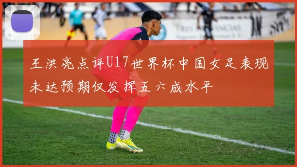 王洪亮点评U17世界杯中国女足表现未达预期仅发挥五六成水平